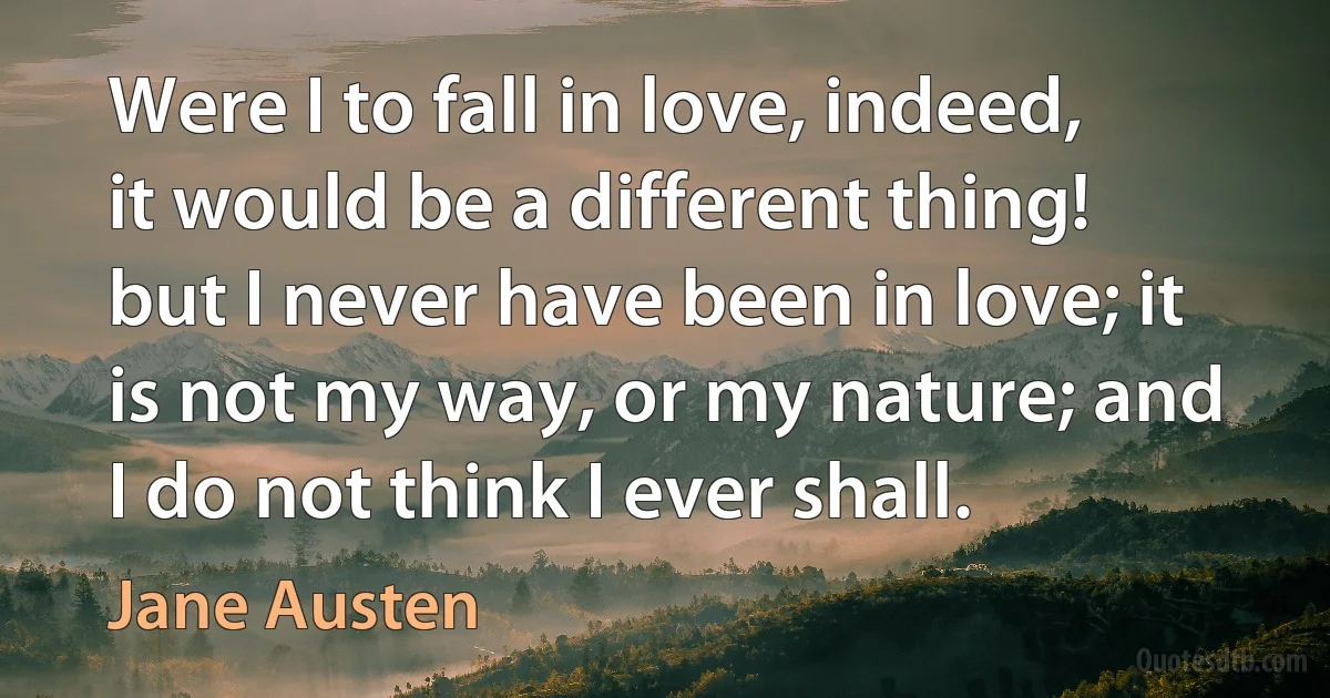 Were I to fall in love, indeed, it would be a different thing! but I never have been in love; it is not my way, or my nature; and I do not think I ever shall. (Jane Austen)