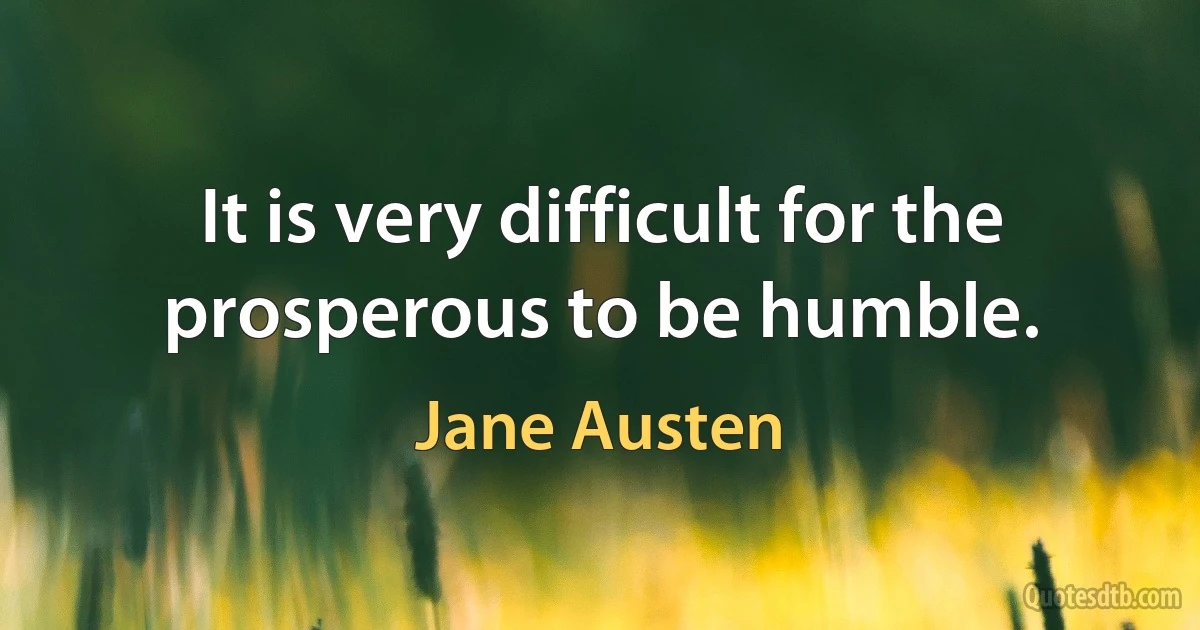 It is very difficult for the prosperous to be humble. (Jane Austen)