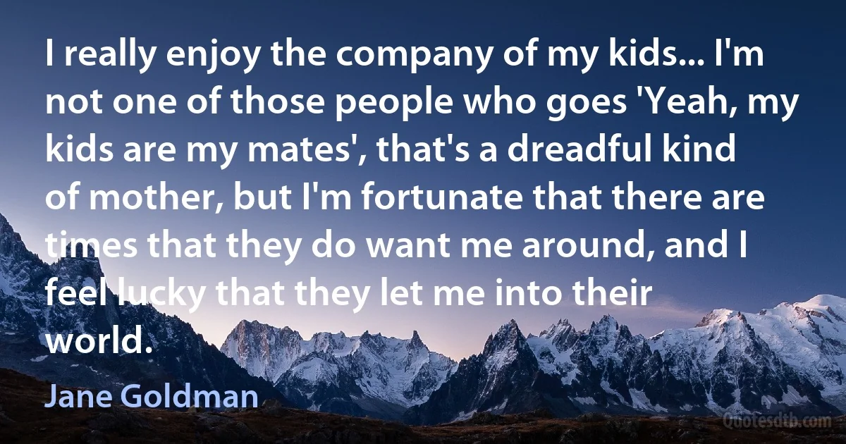 I really enjoy the company of my kids... I'm not one of those people who goes 'Yeah, my kids are my mates', that's a dreadful kind of mother, but I'm fortunate that there are times that they do want me around, and I feel lucky that they let me into their world. (Jane Goldman)