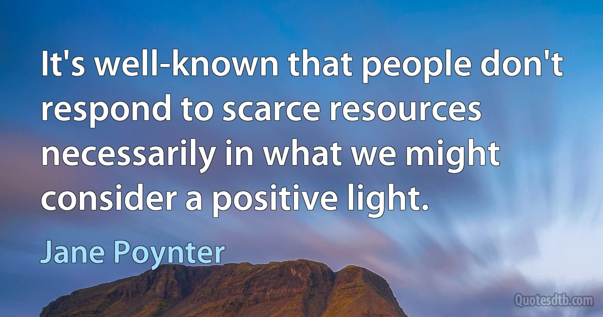 It's well-known that people don't respond to scarce resources necessarily in what we might consider a positive light. (Jane Poynter)