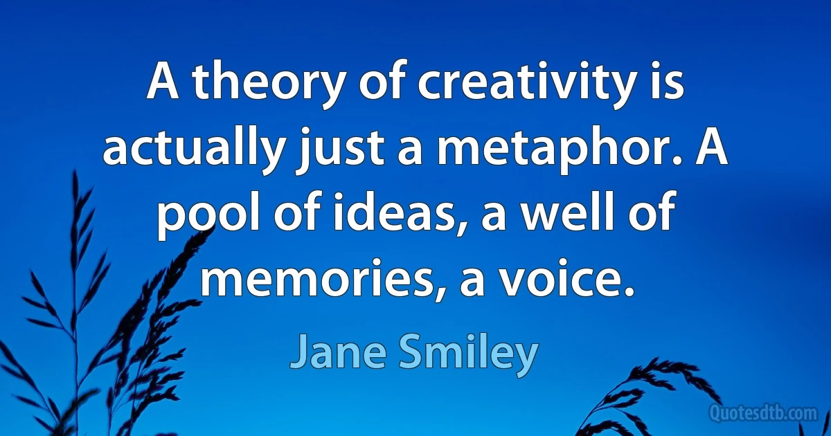 A theory of creativity is actually just a metaphor. A pool of ideas, a well of memories, a voice. (Jane Smiley)