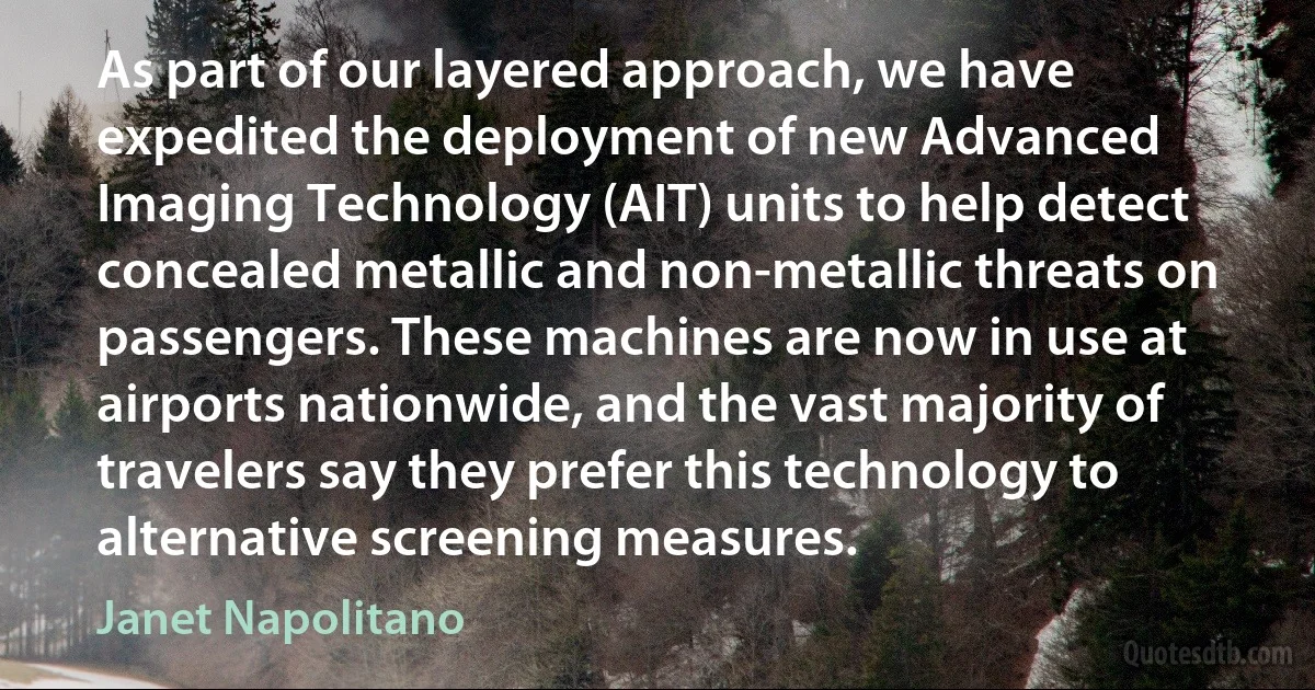 As part of our layered approach, we have expedited the deployment of new Advanced Imaging Technology (AIT) units to help detect concealed metallic and non-metallic threats on passengers. These machines are now in use at airports nationwide, and the vast majority of travelers say they prefer this technology to alternative screening measures. (Janet Napolitano)