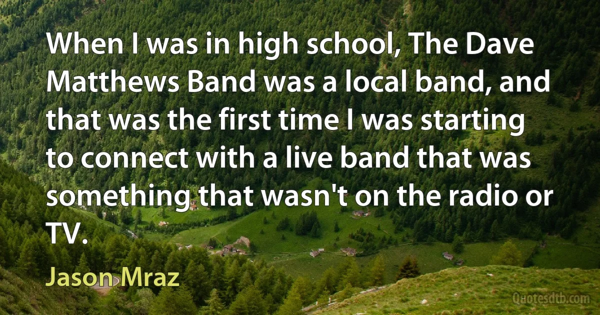 When I was in high school, The Dave Matthews Band was a local band, and that was the first time I was starting to connect with a live band that was something that wasn't on the radio or TV. (Jason Mraz)