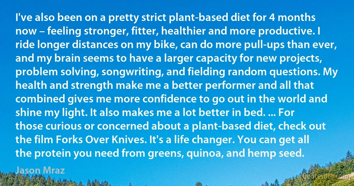 I've also been on a pretty strict plant-based diet for 4 months now – feeling stronger, fitter, healthier and more productive. I ride longer distances on my bike, can do more pull-ups than ever, and my brain seems to have a larger capacity for new projects, problem solving, songwriting, and fielding random questions. My health and strength make me a better performer and all that combined gives me more confidence to go out in the world and shine my light. It also makes me a lot better in bed. ... For those curious or concerned about a plant-based diet, check out the film Forks Over Knives. It's a life changer. You can get all the protein you need from greens, quinoa, and hemp seed. (Jason Mraz)