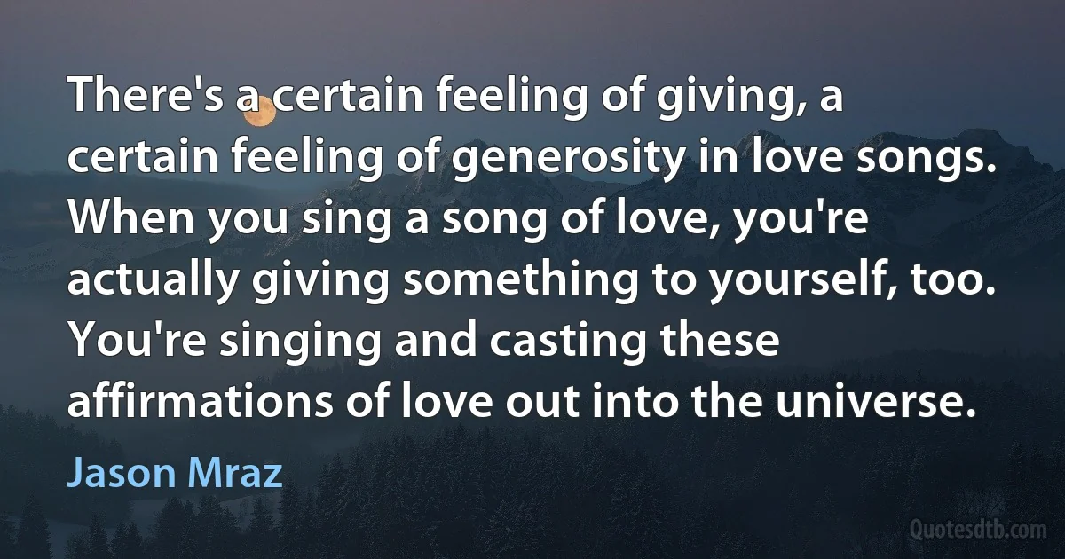 There's a certain feeling of giving, a certain feeling of generosity in love songs. When you sing a song of love, you're actually giving something to yourself, too. You're singing and casting these affirmations of love out into the universe. (Jason Mraz)