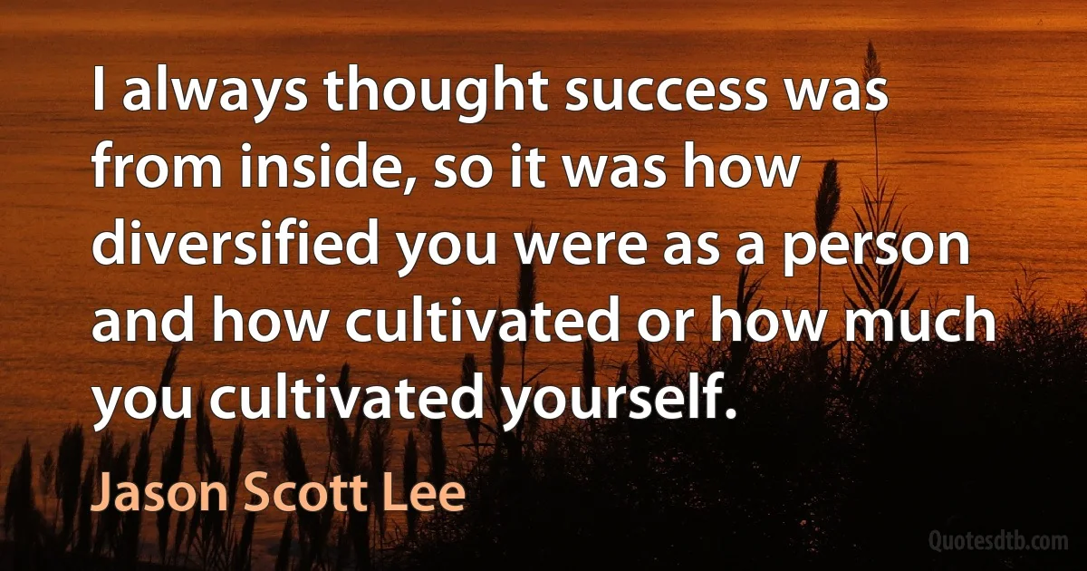 I always thought success was from inside, so it was how diversified you were as a person and how cultivated or how much you cultivated yourself. (Jason Scott Lee)