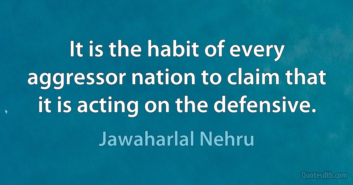 It is the habit of every aggressor nation to claim that it is acting on the defensive. (Jawaharlal Nehru)