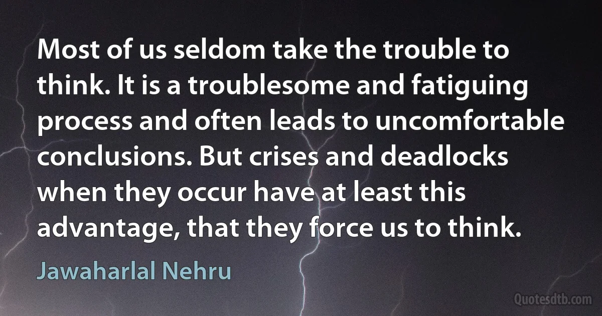 Most of us seldom take the trouble to think. It is a troublesome and fatiguing process and often leads to uncomfortable conclusions. But crises and deadlocks when they occur have at least this advantage, that they force us to think. (Jawaharlal Nehru)