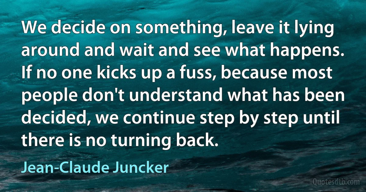 We decide on something, leave it lying around and wait and see what happens. If no one kicks up a fuss, because most people don't understand what has been decided, we continue step by step until there is no turning back. (Jean-Claude Juncker)