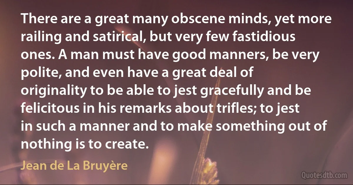 There are a great many obscene minds, yet more railing and satirical, but very few fastidious ones. A man must have good manners, be very polite, and even have a great deal of originality to be able to jest gracefully and be felicitous in his remarks about trifles; to jest in such a manner and to make something out of nothing is to create. (Jean de La Bruyère)