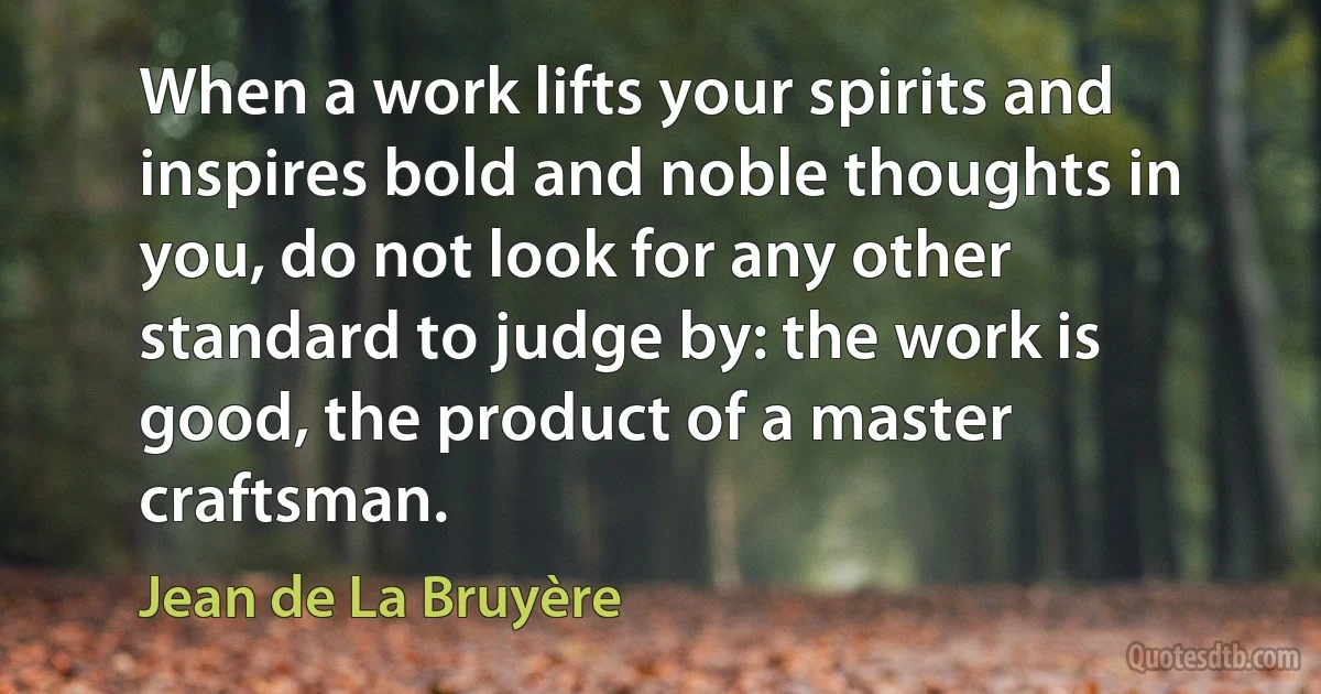 When a work lifts your spirits and inspires bold and noble thoughts in you, do not look for any other standard to judge by: the work is good, the product of a master craftsman. (Jean de La Bruyère)