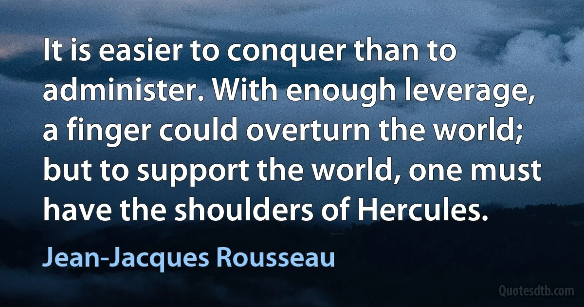 It is easier to conquer than to administer. With enough leverage, a finger could overturn the world; but to support the world, one must have the shoulders of Hercules. (Jean-Jacques Rousseau)