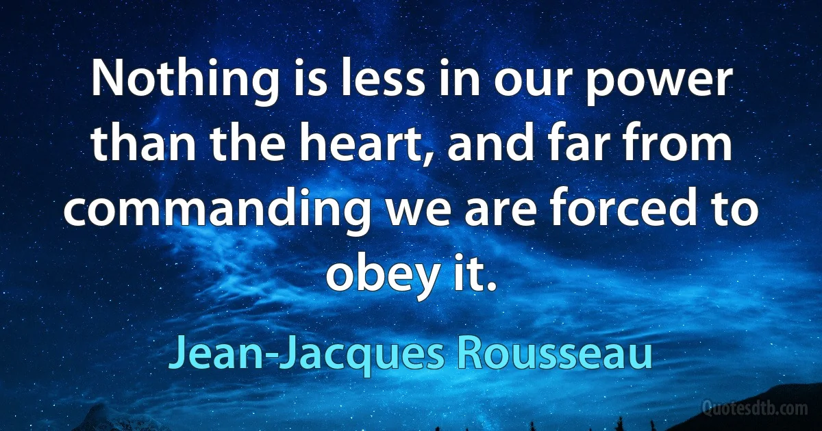 Nothing is less in our power than the heart, and far from commanding we are forced to obey it. (Jean-Jacques Rousseau)