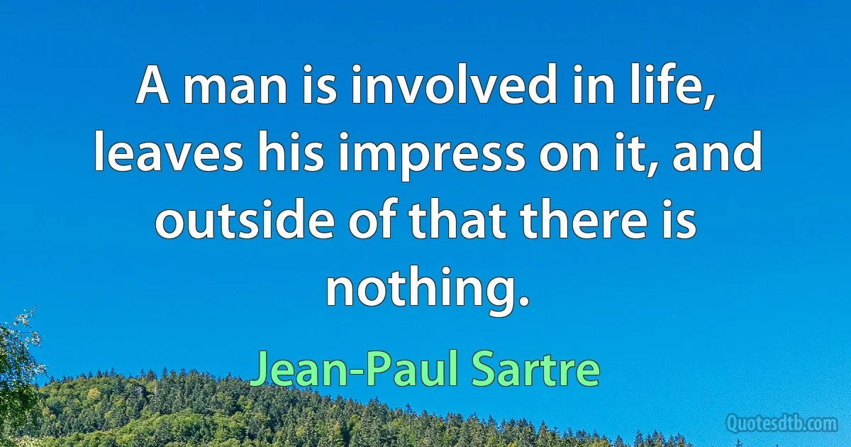 A man is involved in life, leaves his impress on it, and outside of that there is nothing. (Jean-Paul Sartre)