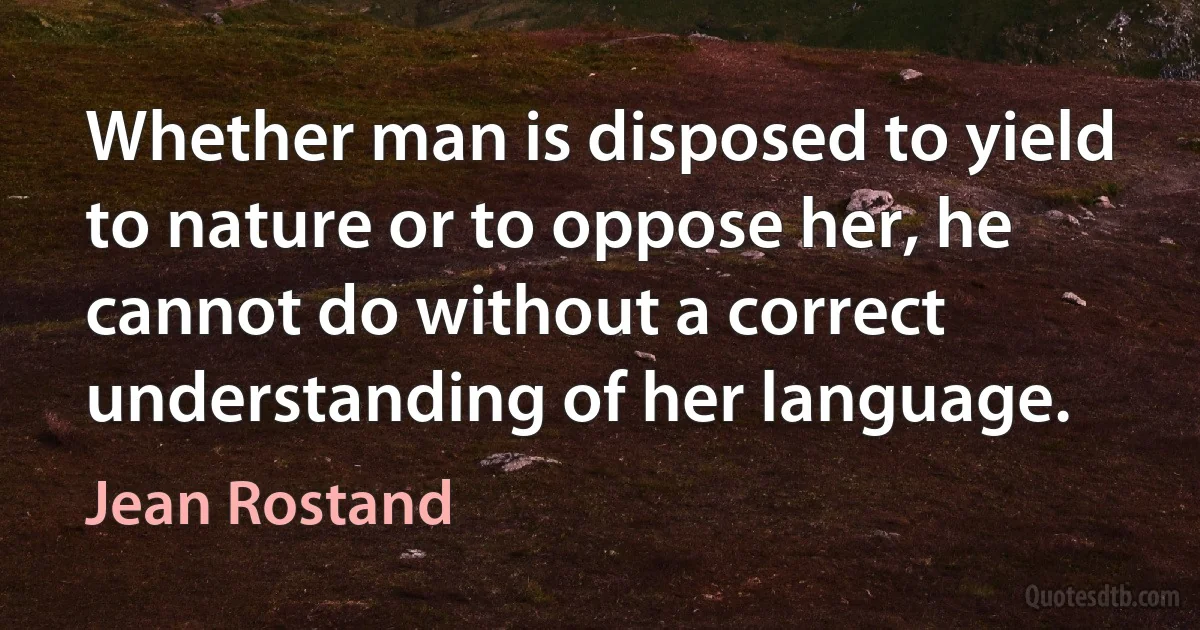 Whether man is disposed to yield to nature or to oppose her, he cannot do without a correct understanding of her language. (Jean Rostand)