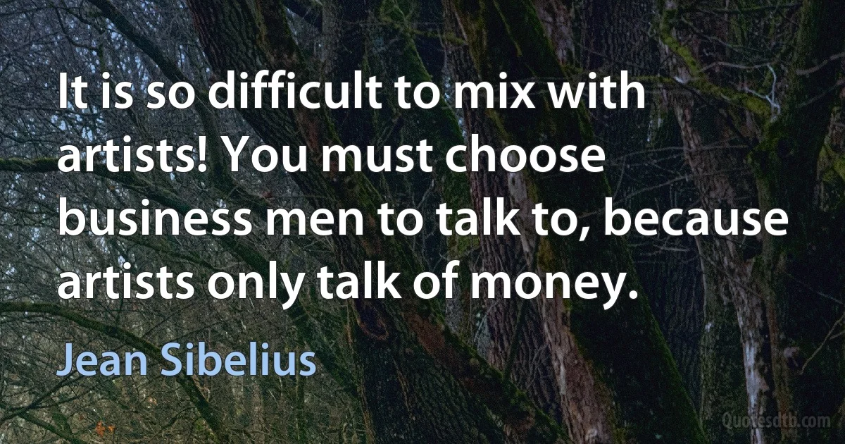 It is so difficult to mix with artists! You must choose business men to talk to, because artists only talk of money. (Jean Sibelius)