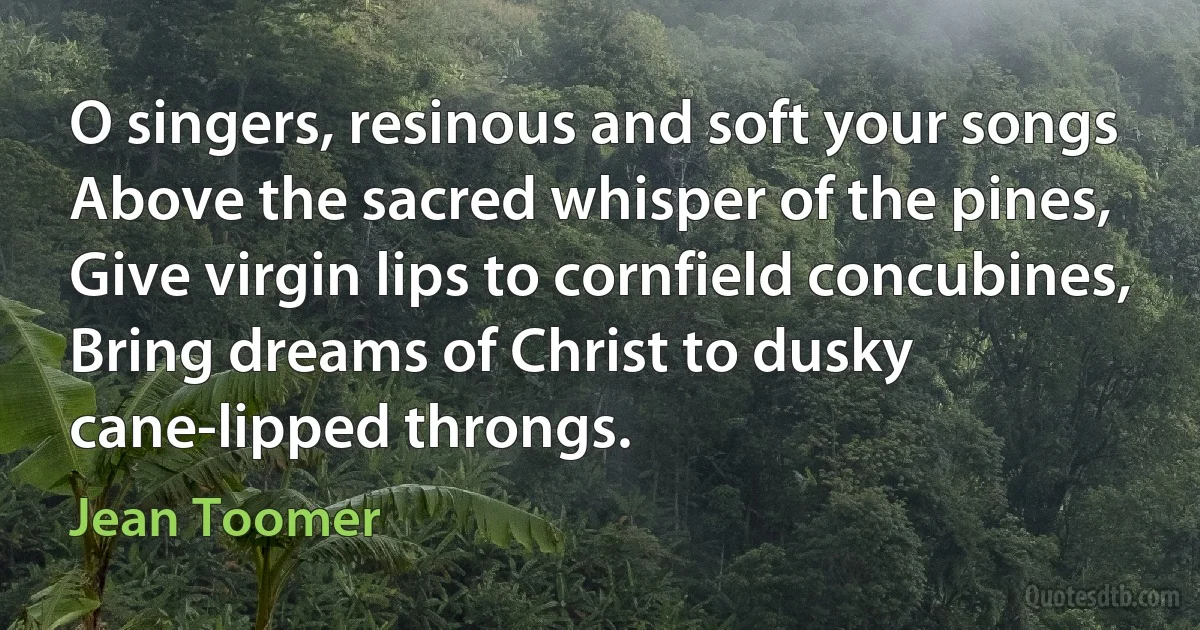 O singers, resinous and soft your songs
Above the sacred whisper of the pines,
Give virgin lips to cornfield concubines,
Bring dreams of Christ to dusky cane-lipped throngs. (Jean Toomer)