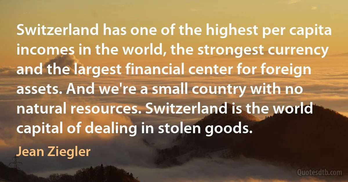 Switzerland has one of the highest per capita incomes in the world, the strongest currency and the largest financial center for foreign assets. And we're a small country with no natural resources. Switzerland is the world capital of dealing in stolen goods. (Jean Ziegler)