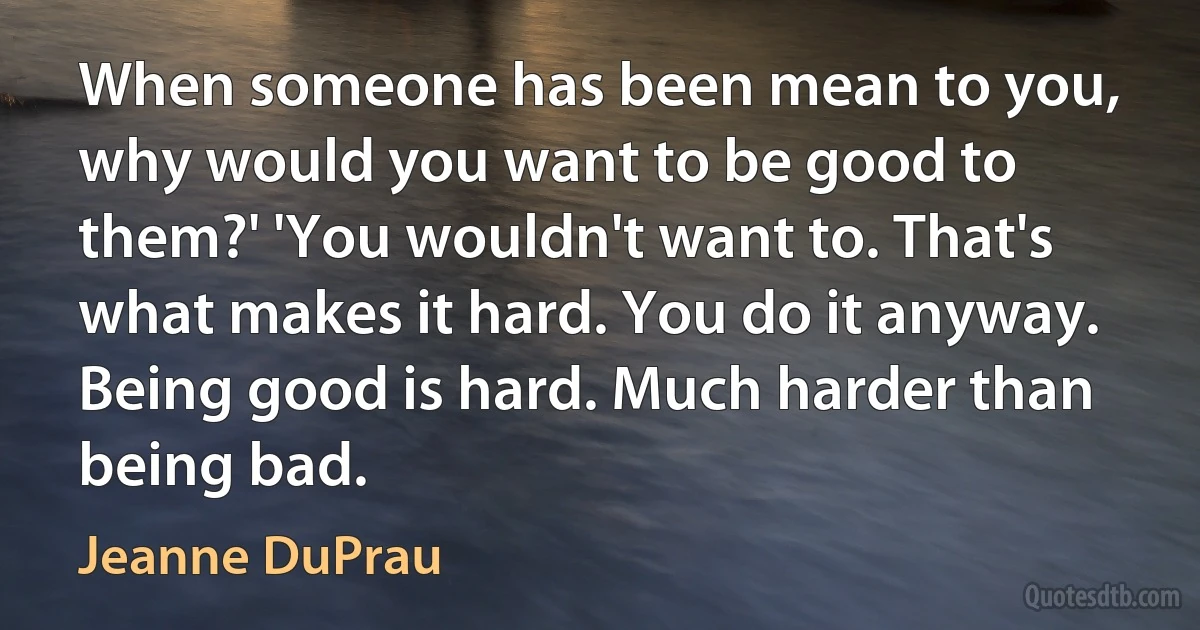 When someone has been mean to you, why would you want to be good to them?' 'You wouldn't want to. That's what makes it hard. You do it anyway. Being good is hard. Much harder than being bad. (Jeanne DuPrau)