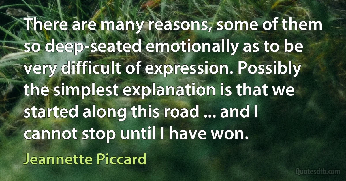 There are many reasons, some of them so deep-seated emotionally as to be very difficult of expression. Possibly the simplest explanation is that we started along this road ... and I cannot stop until I have won. (Jeannette Piccard)