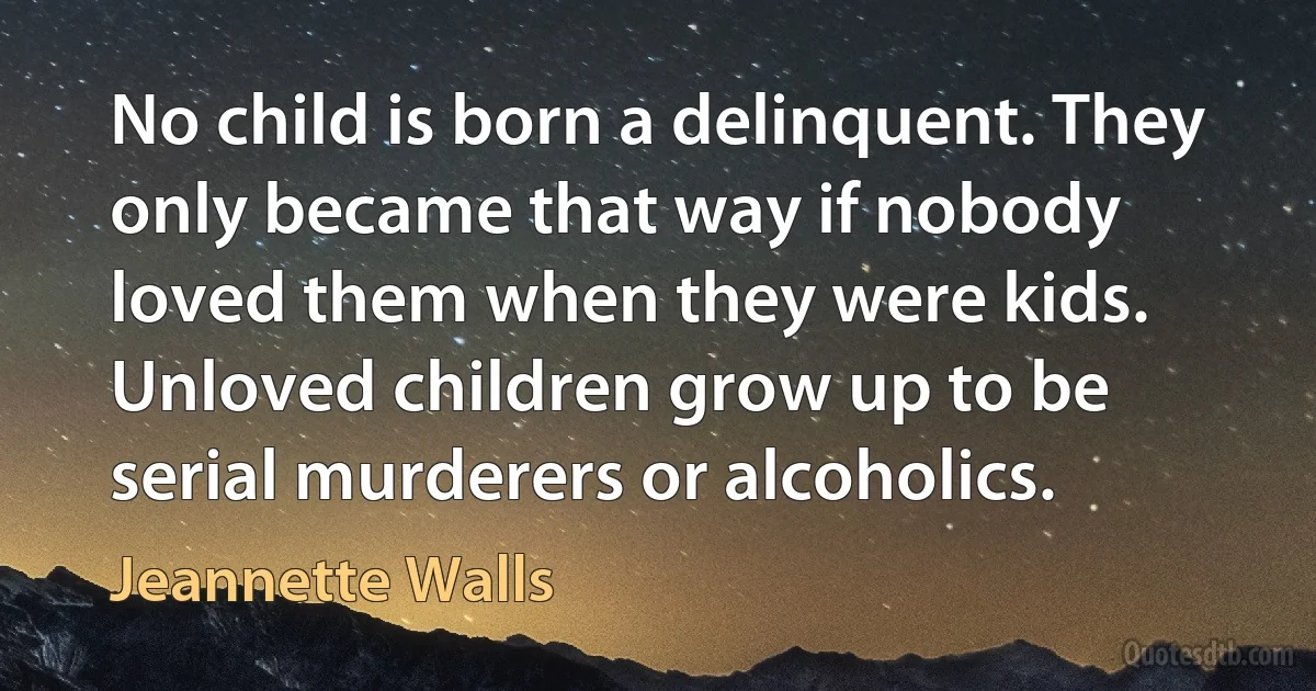 No child is born a delinquent. They only became that way if nobody loved them when they were kids. Unloved children grow up to be serial murderers or alcoholics. (Jeannette Walls)