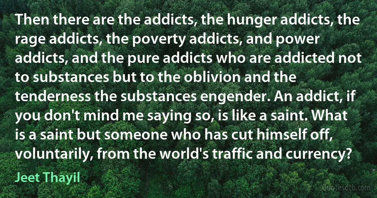 Then there are the addicts, the hunger addicts, the rage addicts, the poverty addicts, and power addicts, and the pure addicts who are addicted not to substances but to the oblivion and the tenderness the substances engender. An addict, if you don't mind me saying so, is like a saint. What is a saint but someone who has cut himself off, voluntarily, from the world's traffic and currency? (Jeet Thayil)