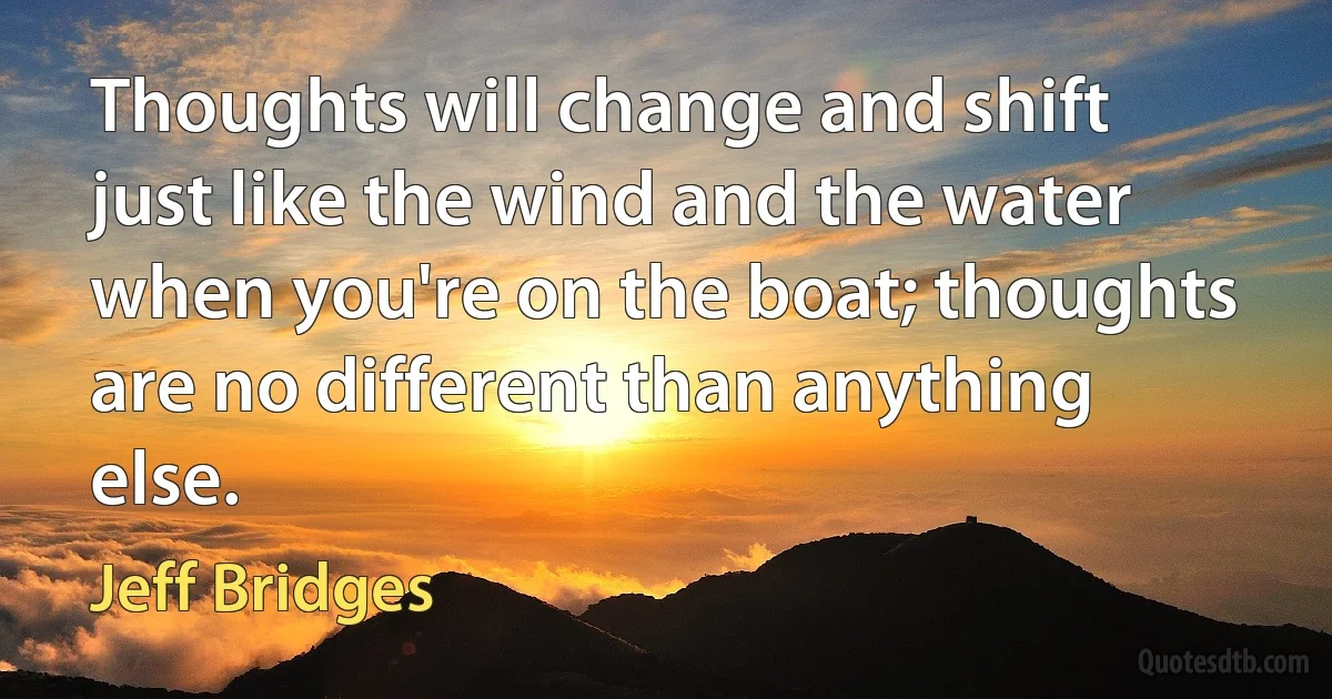 Thoughts will change and shift just like the wind and the water when you're on the boat; thoughts are no different than anything else. (Jeff Bridges)