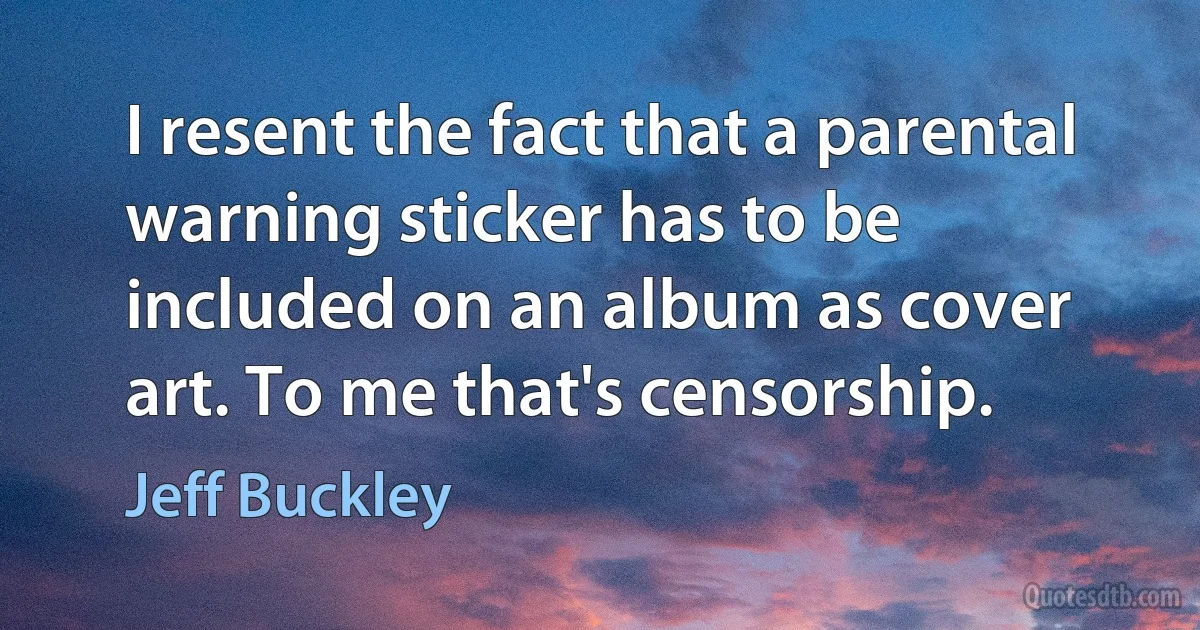 I resent the fact that a parental warning sticker has to be included on an album as cover art. To me that's censorship. (Jeff Buckley)