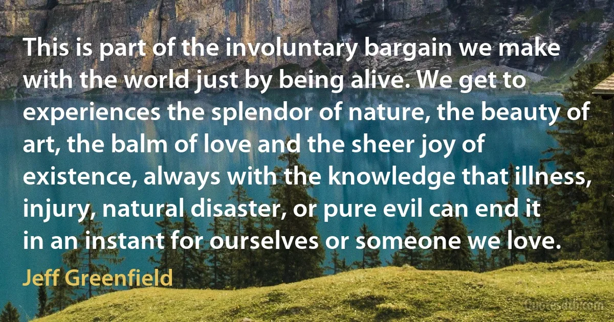 This is part of the involuntary bargain we make with the world just by being alive. We get to experiences the splendor of nature, the beauty of art, the balm of love and the sheer joy of existence, always with the knowledge that illness, injury, natural disaster, or pure evil can end it in an instant for ourselves or someone we love. (Jeff Greenfield)