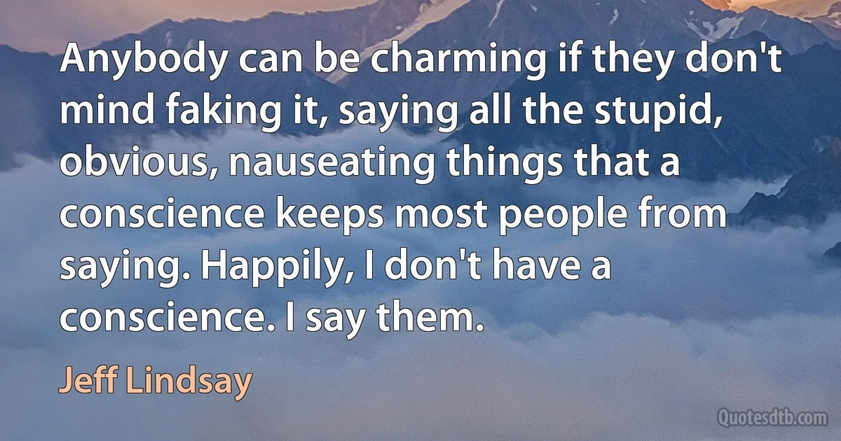 Anybody can be charming if they don't mind faking it, saying all the stupid, obvious, nauseating things that a conscience keeps most people from saying. Happily, I don't have a conscience. I say them. (Jeff Lindsay)