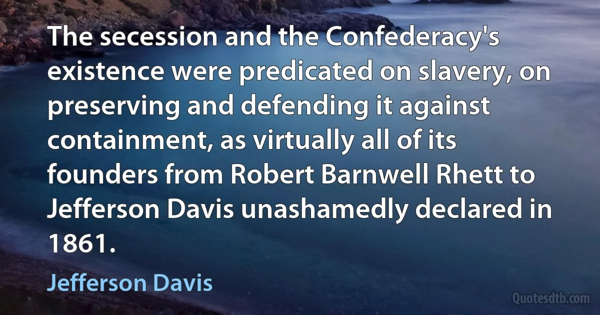 The secession and the Confederacy's existence were predicated on slavery, on preserving and defending it against containment, as virtually all of its founders from Robert Barnwell Rhett to Jefferson Davis unashamedly declared in 1861. (Jefferson Davis)