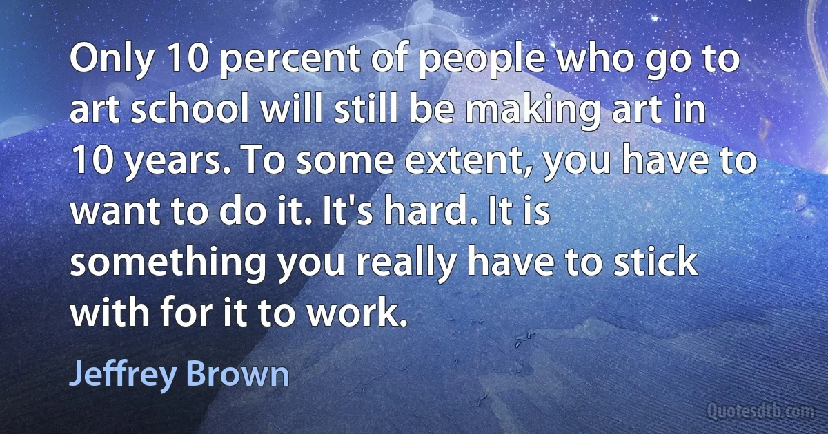 Only 10 percent of people who go to art school will still be making art in 10 years. To some extent, you have to want to do it. It's hard. It is something you really have to stick with for it to work. (Jeffrey Brown)