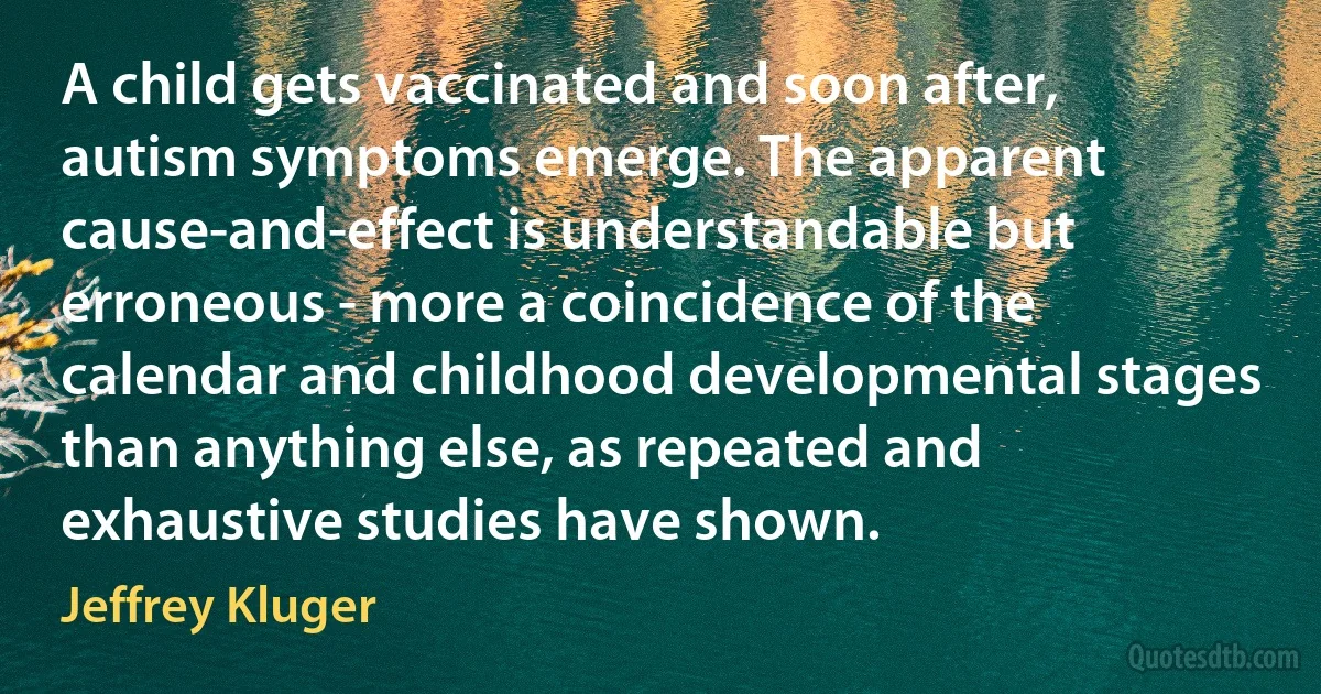 A child gets vaccinated and soon after, autism symptoms emerge. The apparent cause-and-effect is understandable but erroneous - more a coincidence of the calendar and childhood developmental stages than anything else, as repeated and exhaustive studies have shown. (Jeffrey Kluger)