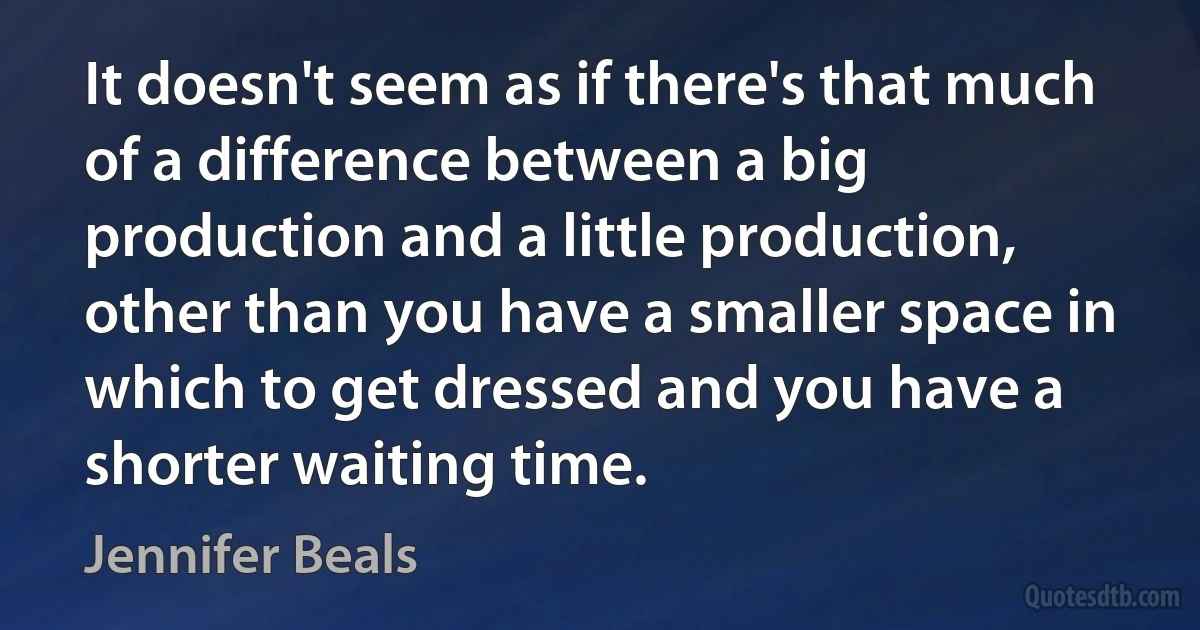 It doesn't seem as if there's that much of a difference between a big production and a little production, other than you have a smaller space in which to get dressed and you have a shorter waiting time. (Jennifer Beals)