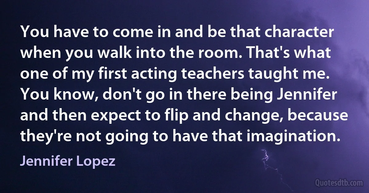 You have to come in and be that character when you walk into the room. That's what one of my first acting teachers taught me. You know, don't go in there being Jennifer and then expect to flip and change, because they're not going to have that imagination. (Jennifer Lopez)