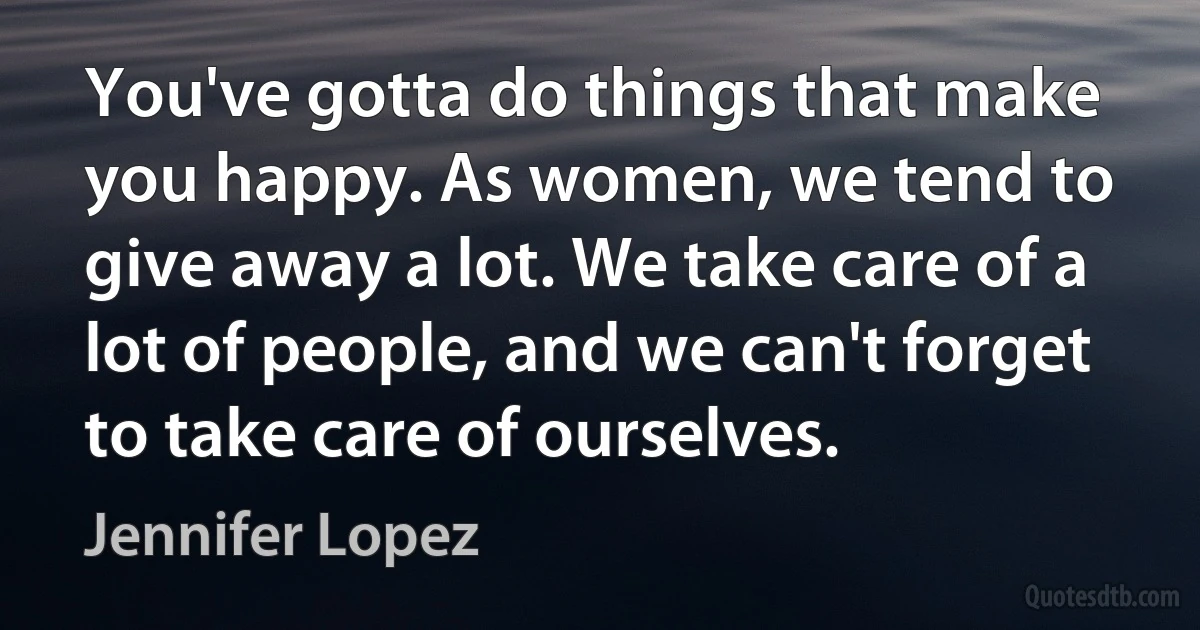 You've gotta do things that make you happy. As women, we tend to give away a lot. We take care of a lot of people, and we can't forget to take care of ourselves. (Jennifer Lopez)