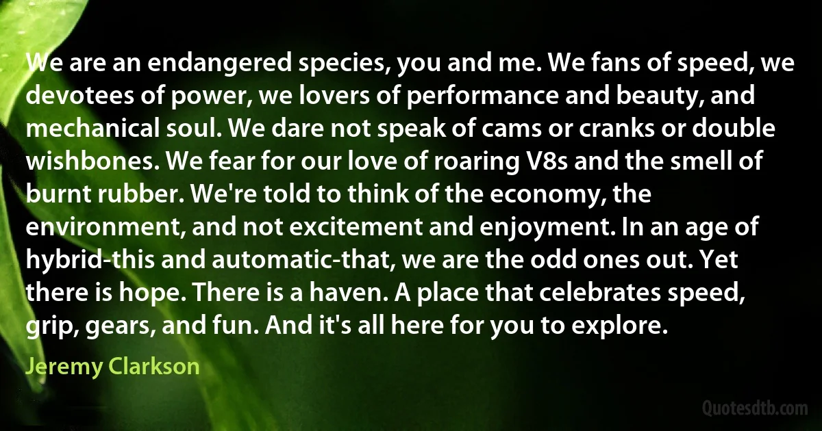 We are an endangered species, you and me. We fans of speed, we devotees of power, we lovers of performance and beauty, and mechanical soul. We dare not speak of cams or cranks or double wishbones. We fear for our love of roaring V8s and the smell of burnt rubber. We're told to think of the economy, the environment, and not excitement and enjoyment. In an age of hybrid-this and automatic-that, we are the odd ones out. Yet there is hope. There is a haven. A place that celebrates speed, grip, gears, and fun. And it's all here for you to explore. (Jeremy Clarkson)