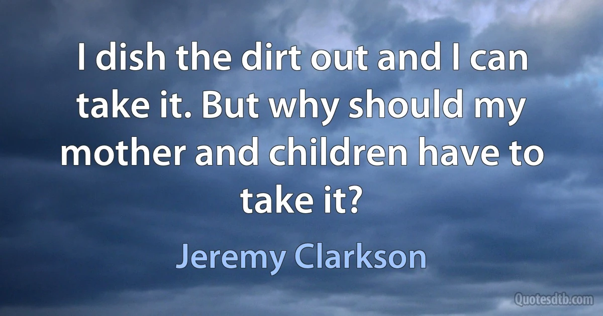 I dish the dirt out and I can take it. But why should my mother and children have to take it? (Jeremy Clarkson)