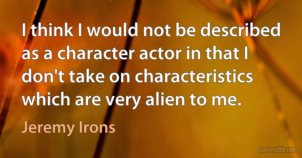 I think I would not be described as a character actor in that I don't take on characteristics which are very alien to me. (Jeremy Irons)