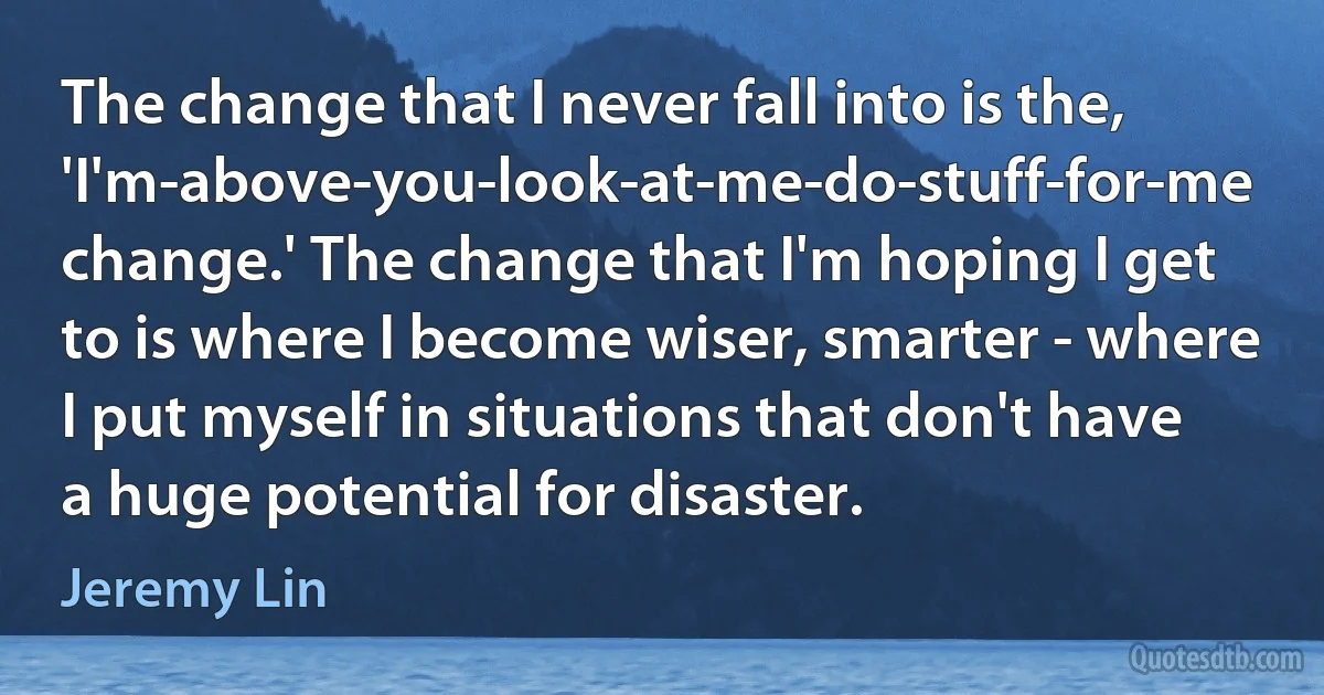 The change that I never fall into is the, 'I'm-above-you-look-at-me-do-stuff-for-me change.' The change that I'm hoping I get to is where I become wiser, smarter - where I put myself in situations that don't have a huge potential for disaster. (Jeremy Lin)