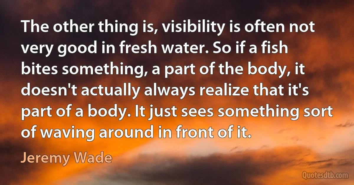 The other thing is, visibility is often not very good in fresh water. So if a fish bites something, a part of the body, it doesn't actually always realize that it's part of a body. It just sees something sort of waving around in front of it. (Jeremy Wade)