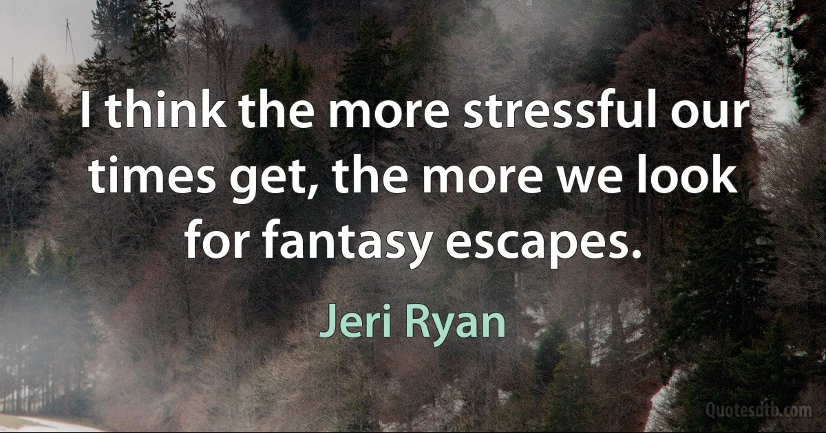 I think the more stressful our times get, the more we look for fantasy escapes. (Jeri Ryan)