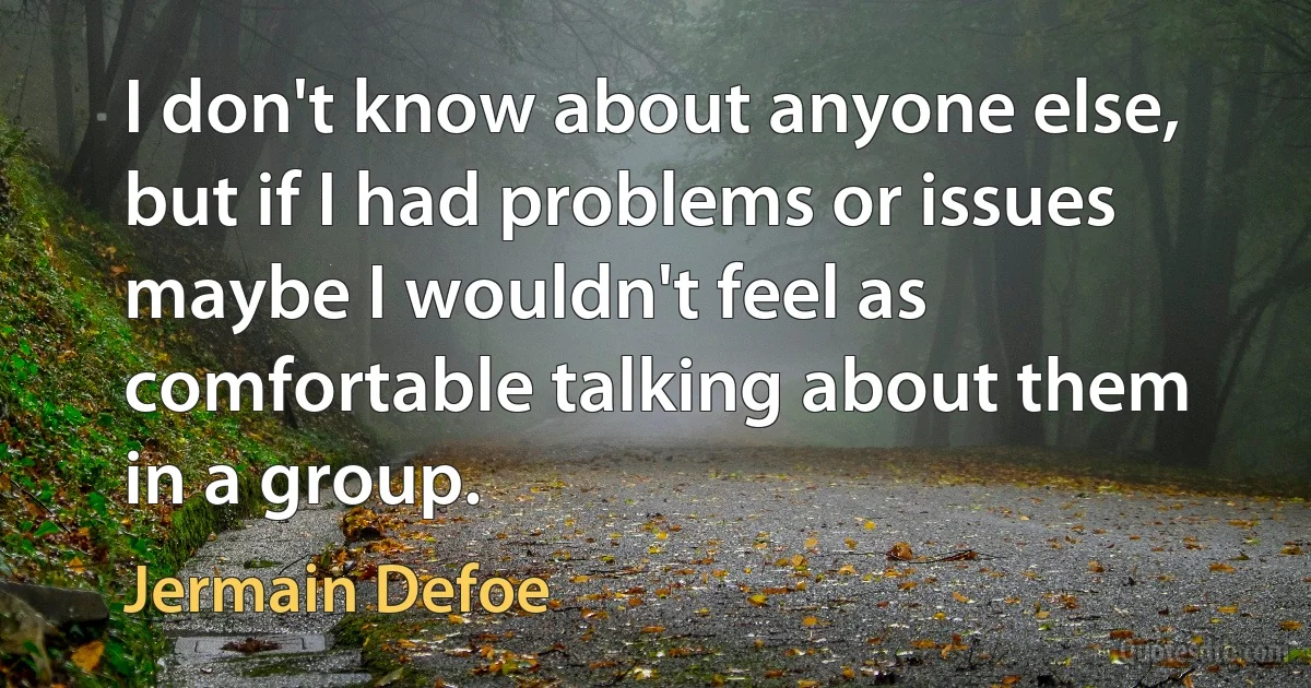 I don't know about anyone else, but if I had problems or issues maybe I wouldn't feel as comfortable talking about them in a group. (Jermain Defoe)