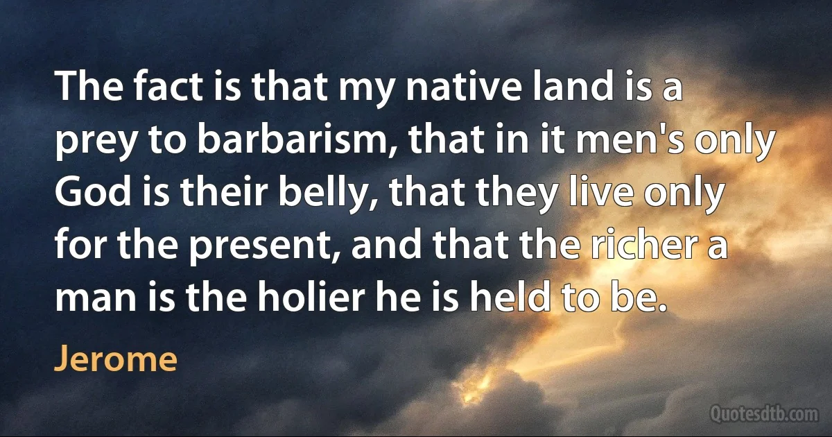 The fact is that my native land is a prey to barbarism, that in it men's only God is their belly, that they live only for the present, and that the richer a man is the holier he is held to be. (Jerome)