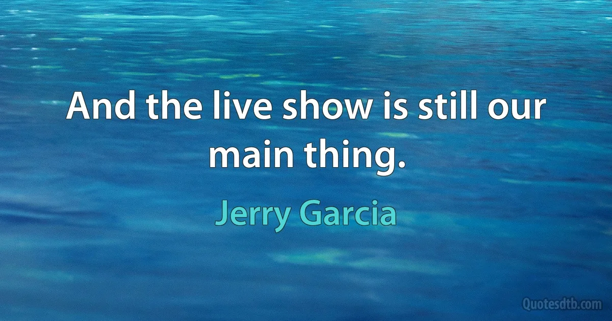 And the live show is still our main thing. (Jerry Garcia)