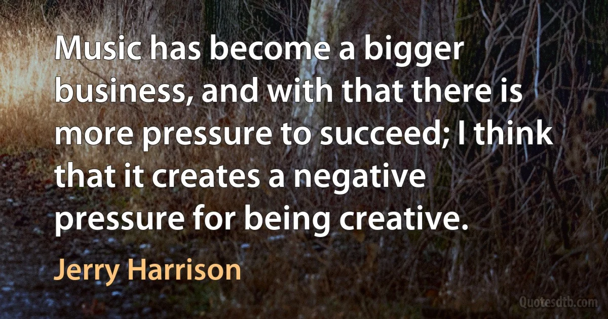 Music has become a bigger business, and with that there is more pressure to succeed; I think that it creates a negative pressure for being creative. (Jerry Harrison)