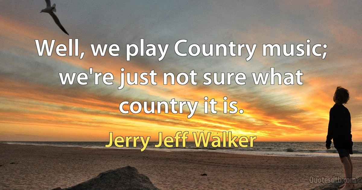 Well, we play Country music; we're just not sure what country it is. (Jerry Jeff Walker)