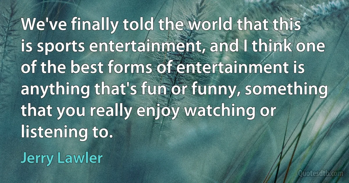 We've finally told the world that this is sports entertainment, and I think one of the best forms of entertainment is anything that's fun or funny, something that you really enjoy watching or listening to. (Jerry Lawler)