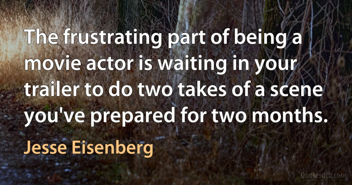 The frustrating part of being a movie actor is waiting in your trailer to do two takes of a scene you've prepared for two months. (Jesse Eisenberg)