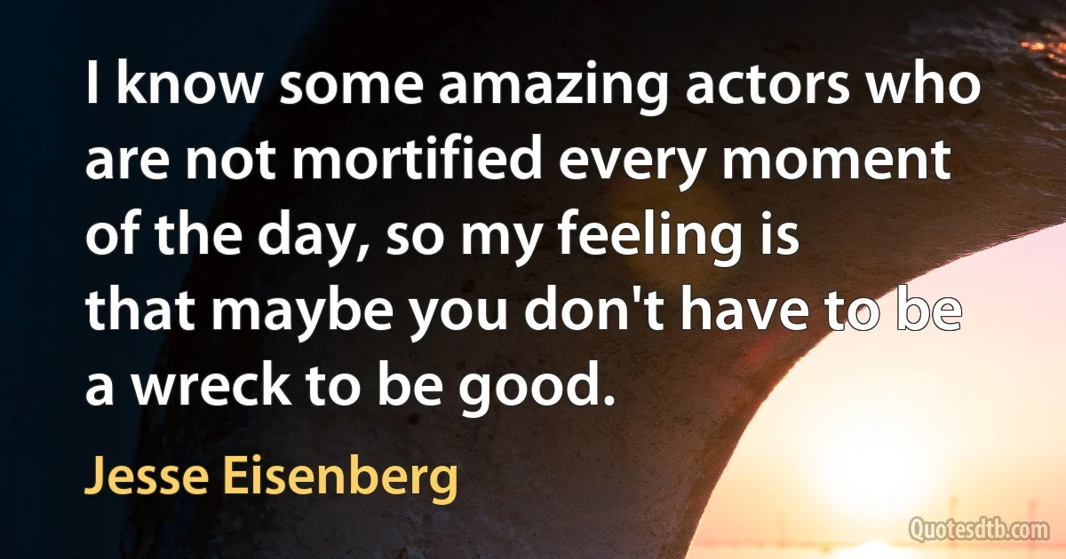 I know some amazing actors who are not mortified every moment of the day, so my feeling is that maybe you don't have to be a wreck to be good. (Jesse Eisenberg)